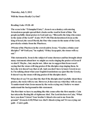 Thursday, July 5, 2012
Will the Stones Really Cry Out?
Reading:Luke 19:28–48
The scene is the “Triumphal Entry”. Jesus is on a donkey coltentering
Jerusalemas people spread their cloaks onthe road in front of him. The
people joyfullly shout praises to God and say, “Blessedis the king who comes
in the name of the Lord!” (Luke 19:37-38)This declarationof Jesus as the
king of Israel, the sonof David, the One who comes in the name of the Lord,
provokeda rebuke from the Pharisees.
39Some ofthe Phariseesin the crowdsaid to Jesus, “Teacher, rebuke your
disciples!” 40“Itell you,” he replied, “if they keepquiet, the stones will cry
out.”
This statementby Jesus is the subjectof some choruses and has brought about
many statements about how we might see rocks singing the praises of Jesus if
we don't! Maybe... but, maybe not. Allow me to suggestthatJesus wasn't
saying that the stones will sing praises if the disciples stop singing them. In
fact, the text doesn'tsay that at all. And you don't have to know Greek to see
it; I'm talking about what your English translations say (just like the Greek).
It doesn't say the stones will sing praises if the disciples don't.
What does it say? It says that the that if the disciples don't joyfully shout these
praises, the rocks will cry out. However, it does not say what they will cry out.
To understand what Jesus means by the rocks crying out, I believe we must
understand the backgroundto this statement.
The first hint we have to anything like this comes afterthe first murder. Cain
has takenthe fleeting life of righteous Abel. The Lord declares to Cain, “What
have you done? Listen! Your brother's blood cries out to me from the
ground.” (Genesis 4:10)What was Abel's blood crying out? It was crying out
guilt – Cain's guilt.
 