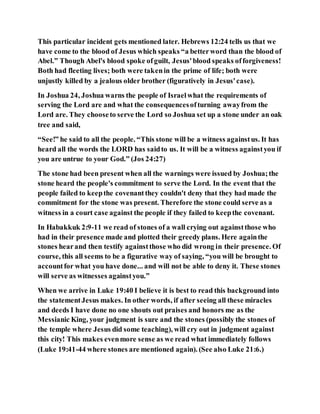 This particular incident gets mentioned later. Hebrews 12:24 tells us that we
have come to the blood of Jesus which speaks “a betterword than the blood of
Abel.” Though Abel's blood spoke ofguilt, Jesus'blood speaks offorgiveness!
Both had fleeting lives; both were takenin the prime of life; both were
unjustly killed by a jealous older brother (figuratively in Jesus'case).
In Joshua 24, Joshua warns the people of Israelwhat the requirements of
serving the Lord are and what the consequencesofturning awayfrom the
Lord are. They chooseto serve the Lord so Joshua set up a stone under an oak
tree and said,
“See!” he said to all the people. “This stone will be a witness againstus. It has
heard all the words the LORD has saidto us. It will be a witness againstyou if
you are untrue to your God.” (Jos 24:27)
The stone had been present when all the warnings were issued by Joshua;the
stone heard the people's commitment to serve the Lord. In the event that the
people failed to keepthe covenantthey couldn't deny that they had made the
commitment for the stone was present. Therefore the stone could serve as a
witness in a court case against the people if they failed to keepthe covenant.
In Habakkuk 2:9-11 we read of stones of a wall crying out againstthose who
had in their presence made and plotted their greedy plans. Here againthe
stones hearand then testify againstthose who did wrong in their presence. Of
course, this all seems to be a figurative way of saying, “you will be brought to
accountfor what you have done... and will not be able to deny it. These stones
will serve as witnesses againstyou.”
When we arrive in Luke 19:40 I believe it is best to read this background into
the statementJesus makes. In other words, if after seeing all these miracles
and deeds I have done no one shouts out praises and honors me as the
Messianic King, your judgment is sure and the stones (possibly the stones of
the temple where Jesus did some teaching), will cry out in judgment against
this city! This makes evenmore sense as we read what immediately follows
(Luke 19:41-44 where stones are mentioned again). (See also Luke 21:6.)
 