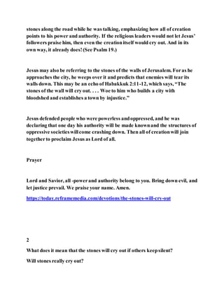 stones along the road while he was talking, emphasizing how all of creation
points to his power and authority. If the religious leaders would not let Jesus’
followers praise him, then even the creationitself would cry out. And in its
own way, it already does!(See Psalm 19.)
Jesus may also be referring to the stones of the walls of Jerusalem. Foras he
approaches the city, he weeps over it and predicts that enemies will tear its
walls down. This may be an echo of Habakkuk 2:11-12, which says, “The
stones of the wall will cry out. . . . Woe to him who builds a city with
bloodshed and establishes a town by injustice.”
Jesus defended people who were powerless andoppressed, and he was
declaring that one day his authority will be made knownand the structures of
oppressive societieswillcome crashing down. Then all of creationwill join
togetherto proclaim Jesus as Lord of all.
Prayer
Lord and Savior, all -powerand authority belong to you. Bring down evil, and
let justice prevail. We praise your name. Amen.
https://today.reframemedia.com/devotions/the-stones-will-cry-out
2
What does it mean that the stones will cry out if others keepsilent?
Will stones really cry out?
 