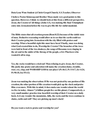 Data Lena Wms Student @Christ GospelChurch, S.S.Teacher, Observer
I believe PastorKimosapand Brother Maas made very good points to this
question. However, I think we should look at this from a different perspective.
Jesus, the Creatorof All things (John 1:3), was making His final Triumphant
entry into Jerusalembefore He was to give His life for sinful mankind.
The Bible states that all creationgroans (Rom 8:22) because of the sinful state
of man. Deductive reasoning would allow us to see that the earth could see
their Creatorgoing into Jerusalemwith the city filled with praises and
worship. What a beautiful sight this must have been! Finally, man was doing
what God createdhim to do, Worship his Creator!The branches of the trees
were laid in front of the two donkeys, the songs ofHosanna were ringing in
the air and in the midst of the throng of the people, a few Pharisees who
wanted it all to stop.
Yes, the rocks would have cried out! Man refusing to give Jesus, the Creator,
His justly due praise and adorationwill make the creationshake, tremble,
roar, cry, clap, and WORSHIP GOD in our place! (Ps 46:3, Ps 114:7, Jer 4:24,
Ps 98:18, Isa 55:12)
Jesus was making the observation: If He was not praised by one portion of His
creation, the other portion of His creationwould pick up the slack andpraise
Him even more. With this in mind, it does make one wonderabout the world
we live in today. Almost 7,4 billion people live on this planet. Comparatively, a
very small number practice true heartfelt worship of their Creatoron a daily
basis. Is it any wonder the mountains, hills, the rocks and the trees continue to
shake, rattle and roll? They are picking up man's slack!
Do you want a rock to praise and worship for you?
 