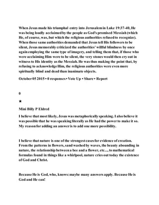 When Jesus made his triumphal entry into Jerusalemin Luke 19:37-40, He
was being loudly acclaimedby the people as God's promised Messiah(which
He, of course, was, but which the religious authorities refusedto recognize).
When those same authorities demanded that Jesus tell His followers to be
silent, Jesus memorably criticized the authorities' willful blindness by once
againemploying the same type of imagery, and telling them that, if those who
were acclaiming Him were to be silent, the very stones would then cry out in
witness to His identity as the Messiah. He was thus making the point that, by
refusing to acknowledgeHim, the religious authorities were even more
spiritually blind and dead than inanimate objects.
October05 2015 • 0 responses• Vote Up • Share • Report
0
★
Mini Billy P Eldred
I believe that most likely, Jesus was metaphoricallyspeaking. I also believe it
was possible that he was speaking literally as He had the powerto make it so.
My reasonfor adding an answeris to add one more possibility.
I believe that nature is one of the strongestcasesfor evidence of creation.
From the patterns in flowers, sand washedby waves, the beauty abounding in
nature, the relationship betweena bee and a flower, etc..., to mathematical
formulas found in things like a whirlpool, nature cries out today the existence
of God and Christ.
BecauseHe is God, who, knows:maybe many answers apply. Because He is
God and He can!
 