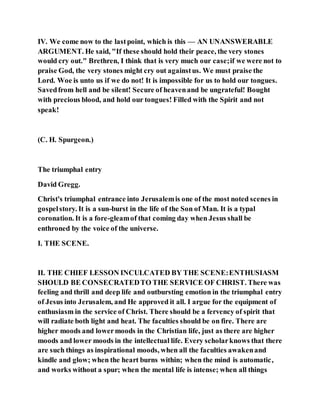 IV. We come now to the lastpoint, which is this — AN UNANSWERABLE
ARGUMENT. He said, "If these should hold their peace, the very stones
would cry out." Brethren, I think that is very much our case;if we were not to
praise God, the very stones might cry out againstus. We must praise the
Lord. Woe is unto us if we do not! It is impossible for us to hold our tongues.
Savedfrom hell and be silent! Secure of heavenand be ungrateful! Bought
with precious blood, and hold our tongues! Filled with the Spirit and not
speak!
(C. H. Spurgeon.)
The triumphal entry
David Gregg.
Christ's triumphal entrance into Jerusalemis one of the most noted scenes in
gospelstory. It is a sun-burst in the life of the Son of Man. It is a typal
coronation. It is a fore-gleamof that coming day when Jesus shall be
enthroned by the voice of the universe.
I. THE SCENE.
II. THE CHIEF LESSON INCULCATED BY THE SCENE:ENTHUSIASM
SHOULD BE CONSECRATEDTO THE SERVICE OF CHRIST. There was
feeling and thrill and deep life and outbursting emotion in the triumphal entry
of Jesus into Jerusalem, and He approved it all. I argue for the equipment of
enthusiasm in the service of Christ. There should be a fervency of spirit that
will radiate both light and heat. The faculties should be on fire. There are
higher moods and lowermoods in the Christian life, just as there are higher
moods and lower moods in the intellectual life. Every scholarknows that there
are such things as inspirational moods, when all the faculties awakenand
kindle and glow; when the heart burns within; when the mind is automatic,
and works without a spur; when the mental life is intense; when all things
 