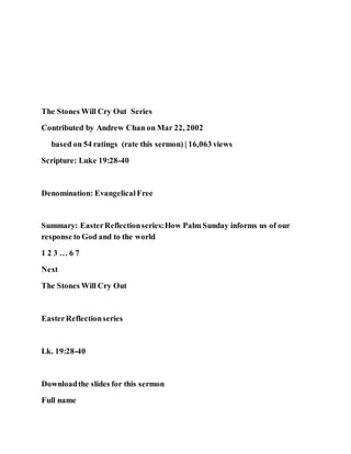 The Stones Will Cry Out Series
Contributed by Andrew Chan on Mar 22, 2002
based on 54 ratings (rate this sermon) | 16,063 views
Scripture: Luke 19:28-40
Denomination: EvangelicalFree
Summary: EasterReflectionseries:How Palm Sunday informs us of our
response to God and to the world
1 2 3 … 6 7
Next
The Stones Will Cry Out
EasterReflectionseries
Lk. 19:28-40
Downloadthe slides for this sermon
Full name
 