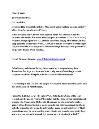 Church name
Your email address
Get the slides
Downloadthe presentationslides. Plus, you'll get preaching ideas & ministry
offers from SermonCentral. Privacy
What a celebration!Crowds were excited! Jesus was thrilled to see the
response ofworship. But some party-poopers were there (v.39). I love Jesus¡¦
response, don¡¦t u just love it. Let them celebrate, don¡¦t¡¦ shush them. If they
keepquiet the stones will cry out... Oh God wants us to celebrate!Partying in
His presence!He loves the praises in loud voices¡K He enjoys the gladness of
the people!That¡¦s Palm Sunday.
Grand Entrance (source: www.Christianitytoday.com)
Palm Sunday celebrates the day Jesus made his triumphal entry into
Jerusalem. But let¡¦s test how much we really know of that day¡¦s events,
recordedin all four Gospels, withthese true or false statements.
1. According to the Gospels, the people wavedpalm branches when Jesus rode
into Jerusalemon Palm Sunday.
False (Matt. 21:6, Mark 11:8, Luke 19:36, John 12:13). None of the four
Gospels saythe people "waved" branches but that they spreadgarments and
branches in Jesus¡¦path. Only John 12 passage mentions palm branches,
apparently, a tree not native to Jerusalem. In our Luke passage, it mentions
only the spreading of cloaks. Palmbranches usage signifies ¡§victory.¡¨ But I
guess, there must be some waving too as cloaks and branches are pretty big,
and when you spreadit around, it¡¦s gonna wave a bit, don¡¦t u think?
 