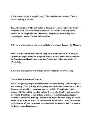 2. The date of Jesus¡¦triumphal entry¡Xfive days before Passover¡Xwas a
specialholiday in his time.
True. It wasn¡¦t calledPalm Sunday in Jesus¡¦ day, but eachIsraelite family
chose the lamb they would sacrifice for Passoveronthe tenth day of the
month. As the people shouted "Hosanna," theydidn¡¦t realize they were
choosing the Lamb of God as their sacrifice.
3. By their actions, the people were publicly proclaiming Jesus as the Messiah.
True. When Solomonwas anointed king, he rode into the city on a mule, to
the shouts and praises of the people (1 Kings 1:43-45). Zechariahprophesied
the Messiahwouldarrive the same way "gentle and riding on a donkey"
(Zech. 9:9).
4. The fact that Jesus rode a donkey portrayed him as a warrior king.
Create BiblicalSermons FasterAd
False. Conquering kings would ride war horses;the donkeysymbolized peace
and humility (Zech. 9:9, 10). Jesus¡¦ entry was a stark contrastto the war-like
Romans, whose military presence was very visible. We rather have this
imagery ¡K.The stallion stoodon its hind legs, neighedloudly, and pawed the
air with its front legs. When it stoodas tall as it could stand, Jesus leaned
forward in the saddle. Holding the reins with one hand while lifting his white
hat in the air with the other, He shouted with a loud voice, "hi ho silver away"
As Jesus road off into the sunset, you could hear the William Tell Overture in
the background. Du du dunt¡K
 