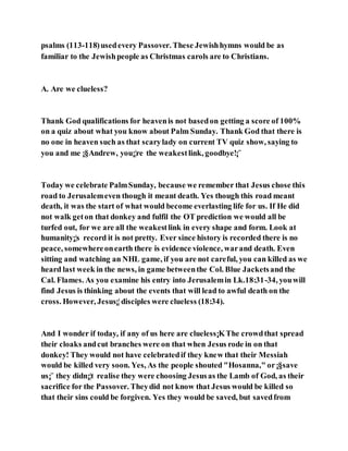 psalms (113-118)usedevery Passover. These Jewishhymns would be as
familiar to the Jewishpeople as Christmas carols are to Christians.
A. Are we clueless?
Thank God qualifications for heavenis not basedon getting a score of 100%
on a quiz about what you know about Palm Sunday. Thank God that there is
no one in heaven such as that scarylady on current TV quiz show, saying to
you and me ¡§Andrew, you¡¦re the weakestlink, goodbye!¡¨
Today we celebrate PalmSunday, because we remember that Jesus chose this
road to Jerusalemeven though it meant death. Yes though this road meant
death, it was the start of what would become everlasting life for us. If He did
not walk geton that donkey and fulfil the OT prediction we would all be
turfed out, for we are all the weakestlink in every shape and form. Look at
humanity¡¦s record it is not pretty. Ever since history is recorded there is no
peace, somewhereonearth there is evidence violence, warand death. Even
sitting and watching an NHL game, if you are not careful, you can killed as we
heard last week in the news, in game betweenthe Col. Blue Jacketsand the
Cal. Flames. As you examine his entry into Jerusalemin Lk.18:31-34, youwill
find Jesus is thinking about the events that will lead to awful death on the
cross. However, Jesus¡¦disciples were clueless (18:34).
And I wonder if today, if any of us here are clueless¡KThe crowdthat spread
their cloaks andcut branches were on that when Jesus rode in on that
donkey! They would not have celebratedif they knew that their Messiah
would be killed very soon. Yes, As the people shouted "Hosanna," or¡§save
us¡¨ they didn¡¦t realise they were choosing Jesusas the Lamb of God, as their
sacrifice for the Passover. Theydid not know that Jesus would be killed so
that their sins could be forgiven. Yes they would be saved, but savedfrom
 