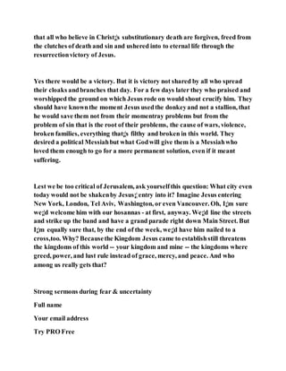 that all who believe in Christ¡¦s substitutionary death are forgiven, freed from
the clutches of death and sin and ushered into to eternal life through the
resurrectionvictory of Jesus.
Yes there would be a victory. But it is victory not shared by all who spread
their cloaks andbranches that day. For a few days later they who praised and
worshipped the ground on which Jesus rode on would shout crucify him. They
should have knownthe moment Jesus usedthe donkeyand not a stallion, that
he would save them not from their momentray problems but from the
problem of sin that is the root of their problems, the cause of wars, violence,
broken families, everything that¡¦s filthy and broken in this world. They
desired a political Messiahbut what Godwill give them is a Messiahwho
loved them enough to go for a more permanent solution, even if it meant
suffering.
Lest we be too critical of Jerusalem, ask yourselfthis question: What city even
today would not be shakenby Jesus¡¦entry into it? Imagine Jesus entering
New York, London, Tel Aviv, Washington, or even Vancouver. Oh, I¡¦m sure
we¡¦d welcome him with our hosannas - at first, anyway. We¡¦d line the streets
and strike up the band and have a grand parade right down Main Street. But
I¡¦m equally sure that, by the end of the week, we¡¦d have him nailed to a
cross,too. Why? Becausethe Kingdom Jesus came to establishstill threatens
the kingdoms of this world -- your kingdom and mine -- the kingdoms where
greed, power, and lust rule instead of grace, mercy, and peace. And who
among us really gets that?
Strong sermons during fear & uncertainty
Full name
Your email address
Try PRO Free
 