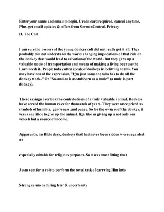 Enter your name and email to begin. Credit card required, cancelany time.
Plus, getemail updates & offers from SermonCentral. Privacy
B. The Colt
I am sure the owners of the young donkey coltdid not really getit all. They
probably did not understand the world changing implications of that ride on
the donkeythat would lead to salvationof the world. But they gave up a
valuable mode of transportationand means of making a living because the
Lord needs it. People today often speak of donkeys in belittling terms. You
may have heard the expression, "I¡¦m just someone who has to do all the
donkey work." Or"So-and-so is as stubborn as a mule" (a mule is part
donkey).
These sayings overlook the contributions of a truly valuable animal. Donkeys
have served the human race for thousands of years. They were once prized as
symbols of humility, gentleness, andpeace. So for the owners of the donkey, it
was a sacrifice to give up the animal. It¡¦s like us giving up a not only our
wheels but a source of income.
Apparently, in Bible days, donkeys that had never been ridden were regarded
as
especiallysuitable for religious purposes. So it was most fitting that
Jesus sentfor a coltto perform the royal task of carrying Him into
Strong sermons during fear & uncertainty
 