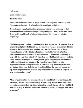 Full name
Your email address
Try PRO Free
Enter your name and email to begin. Credit card required, cancelany time.
Plus, getemail updates & offers from SermonCentral. Privacy
Jerusalem. As we reflect this Easterseason, whatare we giving up so that
others could celebrate the coming of God¡¦s kingdom? The Lord would love it
if you and I would think of others today, so that they could get into the
kingdom¡K
Bill Wilsonpastors an inner city church in New York City. His mission field is
a very violent place. He himself has been stabbed twice as he ministered to the
people of the community surrounding the church. Once a Puerto Rican
woman became involved in the church and was led to Christ. After her
conversionshe came to PastorWilsonand said, "I want to do something to
help with the church¡¦s ministry." He askedher what her talents were and she
could think of nothing---she couldn¡¦t even speak English---but she did love
children. So he put her on one of the church¡¦s buses that went into
neighborhoods and transported kids to church. Every week she performed
her duties. She would find the worst-looking kid on the bus, put him on her
lap and whisper over and over the only words she had learned in English: "I
love you. Jesus loves you."
After severalmonths, she became attachedto one little boy in particular. The
boy didn¡¦t speak. He came to Sunday Schoolevery week with his sister and
saton the woman¡¦s lap, but he never made a sound. Eachweek she would tell
him all the way to Sunday Schooland all the way home, "I love you and Jesus
loves you."
 