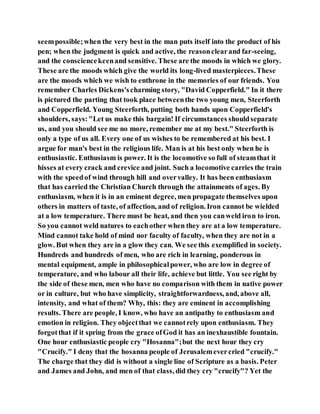 seempossible;when the very best in the man puts itself into the product of his
pen; when the judgment is quick and active, the reasonclearand far-seeing,
and the consciencekeenand sensitive. These are the moods in which we glory.
These are the moods which give the world its long-lived masterpieces.These
are the moods which we wish to enthrone in the memories of our friends. You
remember Charles Dickens'scharming story, "David Copperfield." In it there
is pictured the parting that took place betweenthe two young men, Steerforth
and Copperfield. Young Steerforth, putting both hands upon Copperfield's
shoulders, says:"Let us make this bargain! If circumstances shouldseparate
us, and you should see me no more, remember me at my best." Steerforth is
only a type of us all. Every one of us wishes to be remembered at his best. I
argue for man's best in the religious life. Man is at his best only when he is
enthusiastic. Enthusiasm is power. It is the locomotive so full of steamthat it
hisses at every crack and crevice and joint. Such a locomotive carries the train
with the speedof wind through hill and overvalley. It has been enthusiasm
that has carried the Christian Church through the attainments of ages. By
enthusiasm, when it is in an eminent degree, men propagate themselves upon
others in matters of taste, of affection, and of religion. Iron cannot be wielded
at a low temperature. There must be heat, and then you canweld iron to iron.
So you cannot weld natures to eachother when they are at a low temperature.
Mind cannot take hold of mind nor faculty of faculty, when they are not in a
glow. But when they are in a glow they can. We see this exemplified in society.
Hundreds and hundreds of men, who are rich in learning, ponderous in
mental equipment, ample in philosophicalpower, who are low in degree of
temperature, and who labour all their life, achieve but little. You see right by
the side of these men, men who have no comparison with them in native power
or in culture, but who have simplicity, straightforwardness, and, above all,
intensity, and what of them? Why, this: they are eminent in accomplishing
results. There are people, I know, who have an antipathy to enthusiasm and
emotion in religion. They objectthat we cannotrely upon enthusiasm. They
forgotthat if it spring from the grace ofGod it has an inexhaustible fountain.
One hour enthusiastic people cry "Hosanna";but the next hour they cry
"Crucify." I deny that the hosanna people of Jerusalemevercried "crucify."
The charge that they did is without a single line of Scripture as a basis. Peter
and James and John, and men of that class, did they cry "crucify"? Yet the
 
