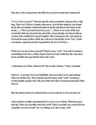 One day, to her amazement, the little boy turned around and stammered,
"I---I---I love you too!" Then he put his arms around her and gave her a big
hug. That was 2:30 on a Sunday afternoon. At 6:30 that night he was found
dead. His own mother had beatenhim to death and thrown his body in the
trash......."Ilove you and Jesus loves you." ....Thosewere some ofthe last
words this little boy heard in his short life---from the lips of a Puerto Rican
woman who could barely speak English. This woman gave her one talent to
God and because ofthat a little boy who never heard the word "love" in his
own home, experiencedand respondedto the love of Christ.....
What can you give from yourself? What is your "colt". You and I eachhave
something in our lives, which, if given back to God, could, like the colt, move
Jesus and His messagefurther down the road.
A missionary in China calls herself"the Lord¡¦s donkey." She¡¦s a humble
believer, "carrying" her Lord faithfully into town after town and training
others to do likewise. The Lord has need of many such "colts" in today¡¦s
world, humble people who will carry Him into their Jerusalemand make Him
known.
But the donkey had to be untied before Jesus could use it. We too must be
releasedfrom worldly attachments if we are to serve Christ. What has gotu
tied up? That you can fully trust the Lord? That u can fully give yourself to be
a humble servant of God? Are we willing to be the Lord¡¦s colt?
 
