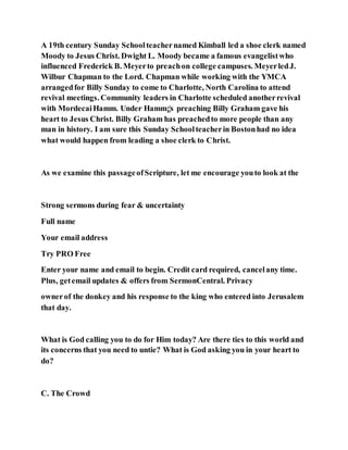 A 19th century Sunday Schoolteachernamed Kimball led a shoe clerk named
Moody to Jesus Christ. Dwight L. Moody became a famous evangelistwho
influenced Frederick B. Meyerto preachon college campuses. MeyerledJ.
Wilbur Chapman to the Lord. Chapman while working with the YMCA
arrangedfor Billy Sunday to come to Charlotte, North Carolina to attend
revival meetings. Community leaders in Charlotte scheduled anotherrevival
with MordecaiHamm. Under Hamm¡¦s preaching Billy Graham gave his
heart to Jesus Christ. Billy Graham has preachedto more people than any
man in history. I am sure this Sunday Schoolteacherin Bostonhad no idea
what would happen from leading a shoe clerk to Christ.
As we examine this passageofScripture, let me encourage youto look at the
Strong sermons during fear & uncertainty
Full name
Your email address
Try PRO Free
Enter your name and email to begin. Credit card required, cancelany time.
Plus, getemail updates & offers from SermonCentral. Privacy
ownerof the donkey and his response to the king who entered into Jerusalem
that day.
What is God calling you to do for Him today? Are there ties to this world and
its concerns that you need to untie? What is God asking you in your heart to
do?
C. The Crowd
 