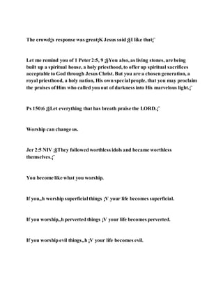 The crowd¡¦s response was great¡K Jesus said¡§I like that¡¨
Let me remind you of 1 Peter2:5, 9 ¡§You also, as living stones, are being
built up a spiritual house, a holy priesthood, to offer up spiritual sacrifices
acceptable to God through Jesus Christ. But you are a chosengeneration, a
royal priesthood, a holy nation, His own specialpeople, that you may proclaim
the praises ofHim who called you out of darkness into His marvelous light.¡¨
Ps 150:6 ¡§Let everything that has breath praise the LORD.¡¨
Worship can change us.
Jer 2:5 NIV ¡§They followedworthless idols and became worthless
themselves.¡¨
You become like what you worship.
If you„h worship superficialthings ¡V your life becomes superficial.
If you worship„h perverted things ¡V your life becomes perverted.
If you worship evil things„h ¡V your life becomes evil.
 
