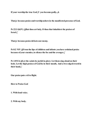 If your worship the true God ¡V you become godly.„h
That¡¦s because praise and worship ushers in the manifested presence ofGod.
Ps 22:3 (KJV) ¡§But thou art holy, O thou that inhabitest the praises of
Israel.¡¨
That¡¦s because praise defeats ourenemy.
Ps 8:2 NIV ¡§From the lips of children and infants you have ordained praise
because ofyour enemies, to silence the foe and the avenger.¡¨
Ps 149:5-6 ¡§Let the saints be joyful in glory; Let them sing aloud on their
beds. Let the high praises of God be in their mouth, And a two-edgedsword in
their hand.¡¨
Our praise puts evil to flight.
How to Praise God
1. With loud voice.
2. With my body.
 