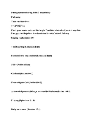 Strong sermons during fear & uncertainty
Full name
Your email address
Try PRO Free
Enter your name and email to begin. Credit card required, cancelany time.
Plus, getemail updates & offers from SermonCentral. Privacy
Singing (Ephesians 5:19)
Thanksgiving (Ephesians 5:20)
Submission to one another (Ephesians 5:21)
Noise (Psalm100:1)
Gladness (Psalm100:2)
Knowledge of God (Psalm 100:3)
AcknowledgementofGod¡¦s love and faithfulness (Psalm 100:5)
Praying (Ephesians 6:18)
Body movement (Romans 12:1)
 