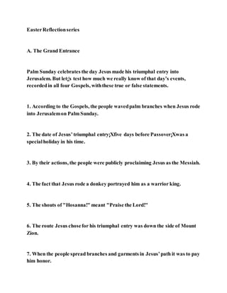 EasterReflectionseries
A. The Grand Entrance
Palm Sunday celebrates the day Jesus made his triumphal entry into
Jerusalem. But let¡¦s test how much we really know of that day’s events,
recordedin all four Gospels, withthese true or false statements.
1. According to the Gospels, the people wavedpalm branches when Jesus rode
into Jerusalemon Palm Sunday.
2. The date of Jesus’triumphal entry¡Xfive days before Passover¡Xwas a
specialholiday in his time.
3. By their actions, the people were publicly proclaiming Jesus as the Messiah.
4. The fact that Jesus rode a donkey portrayed him as a warrior king.
5. The shouts of "Hosanna!" meant "Praise the Lord!"
6. The route Jesus chosefor his triumphal entry was down the side of Mount
Zion.
7. When the people spread branches and garments in Jesus’path it was to pay
him honor.
 