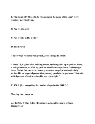 8. The shouts of "Blessedis he who comes in the name of the Lord" were
words of a Jewishhymn.
B. Are we clueless?
C. Are we like ¡§The Colt¡¨?
D. The Crowd
The crowd¡¦s response was great¡K Jesus said¡§I like that¡¨
1 Peter2:5, 9 ¡§You also, as living stones, are being built up a spiritual house,
a holy priesthood, to offer up spiritual sacrifices acceptableto God through
Jesus Christ. But you are a chosengeneration, a royal priesthood, a holy
nation, His own specialpeople, that you may proclaim the praises of Him who
calledyou out of darkness into His marvelous light.¡¨
Ps 150:6 ¡§Let everything that has breath praise the LORD.¡¨
Worship can change us.
Jer 2:5 NIV ¡§They followedworthless idols and became worthless
themselves.¡¨
 