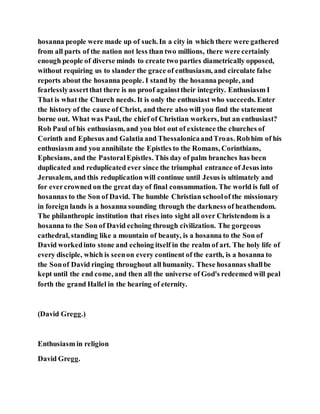 hosanna people were made up of such. In a city in which there were gathered
from all parts of the nation not less than two millions, there were certainly
enough people of diverse minds to create two parties diametrically opposed,
without requiring us to slander the grace of enthusiasm, and circulate false
reports about the hosanna people. I stand by the hosanna people, and
fearlesslyassertthat there is no proof againsttheir integrity. Enthusiasm I
That is what the Church needs. It is only the enthusiast who succeeds. Enter
the history of the cause of Christ, and there also will you find the statement
borne out. What was Paul, the chief of Christian workers, but an enthusiast?
Rob Paul of his enthusiasm, and you blot out of existence the churches of
Corinth and Ephesus and Galatia and ThessalonicaandTroas. Robhim of his
enthusiasm and you annihilate the Epistles to the Romans, Corinthians,
Ephesians, and the PastoralEpistles. This day of palm branches has been
duplicated and reduplicated ever since the triumphal entrance of Jesus into
Jerusalem, and this reduplication will continue until Jesus is ultimately and
for evercrowned on the great day of final consummation. The world is full of
hosannas to the Son of David. The humble Christian schoolof the missionary
in foreign lands is a hosanna sounding through the darkness of heathendom.
The philanthropic institution that rises into sight all over Christendom is a
hosanna to the Son of David echoing through civilization. The gorgeous
cathedral, standing like a mountain of beauty, is a hosanna to the Son of
David workedinto stone and echoing itself in the realm of art. The holy life of
every disciple, which is seenon every continent of the earth, is a hosanna to
the Sonof David ringing throughout all humanity. These hosannas shallbe
kept until the end come, and then all the universe of God's redeemed will peal
forth the grand Hallel in the hearing of eternity.
(David Gregg.)
Enthusiasm in religion
David Gregg.
 