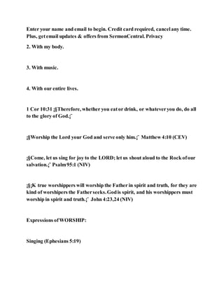 Enter your name and email to begin. Credit card required, cancelany time.
Plus, getemail updates & offers from SermonCentral. Privacy
2. With my body.
3. With music.
4. With our entire lives.
1 Cor 10:31 ¡§Therefore, whether you eator drink, or whateveryou do, do all
to the glory of God.¡¨
¡§Worship the Lord your God and serve only him.¡¨ Matthew 4:10 (CEV)
¡§Come, let us sing for joy to the LORD; let us shout aloud to the Rock ofour
salvation.¡¨ Psalm95:1 (NIV)
¡§¡K true worshippers will worship the Father in spirit and truth, for they are
kind of worshipers the Fatherseeks.Godis spirit, and his worshippers must
worship in spirit and truth.¡¨ John 4:23,24 (NIV)
Expressions ofWORSHIP:
Singing (Ephesians 5:19)
 