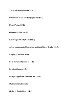 Thanksgiving (Ephesians 5:20)
Submission to one another (Ephesians 5:21)
Noise (Psalm100:1)
Gladness (Psalm100:2)
Knowledge of God (Psalm 100:3)
AcknowledgementofGod¡¦s love and faithfulness (Psalm 100:5)
Praying (Ephesians 6:18)
Body movement (Romans 12:1)
Baptism (Romans 6:3-4)
Lord¡¦s Supper (I Corinthians 11:23-26)
Meditation (Hebrews 3:1)
Giving (1 Corinthians 16:1,2)
 