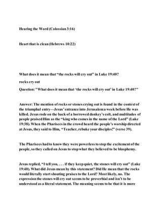Hearing the Word (Colossian3:16)
Heart that is clean(Hebrews 10:22)
What does it mean that “the rocks will cry out” in Luke 19:40?
rocks cry out
Question:"What does it mean that ‘the rocks will cry out’ in Luke 19:40?"
Answer: The mention of rocks or stones crying out is found in the contextof
the triumphal entry—Jesus’entrance into Jerusalema week before He was
killed. Jesus rode on the back of a borrowed donkey’s colt, and multitudes of
people praisedHim as the “king who comes in the name of the Lord” (Luke
19:38). When the Pharisees in the crowd heard the people’s worship directed
at Jesus, they said to Him, “Teacher, rebuke your disciples!” (verse 39).
The Pharisees hadto know they were powerless to stop the excitementof the
people, so they called on Jesus to stopwhat they believed to be blasphemy.
Jesus replied, “I tell you, . . . if they keepquiet, the stones will cry out” (Luke
19:40). What did Jesus mean by this statement? Did He mean that the rocks
would literally start shouting praises to the Lord? Most likely, no. The
expressionthe stones will cry out seems to be proverbial and isn’t to be
understood as a literal statement. The meaning seems to be that it is more
 