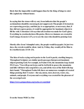 likely that the impossible would happen than for the King of kings to enter
His capitalcity without honor.
In saying that the stones will cry out, Jesus indicates that the people’s
acclamations shouldbe encouraged, not suppressed. The people of Jerusalem
are expressing greatjoy, and that joy is so appropriate, so necessary, that, if
they did not express praise, it would be appropriate for inanimate objects to
fill the void. Colossians 1:16 says that all creationwas made for God’s glory.
Everything in creationdeclares His praise. However, humans are createdin
God’s image (Genesis 1:27), so we are the ones who should be praising God.
Shortly after Jesus’triumphal entry, the people would keepquiet. In just two
days, the crowds would be silent. And, by Friday, they would yell for Him to
be crucified (Luke 23:18–23).
The idea of rocks crying out in praise to the Lord is poetic, startling imagery.
Throughout Scripture are similar poetic passages thatpresent inanimate
objects praising God. For example, in Psalm114:6, the mountains leap. Isaiah
55:12 says, “You will go out in joy and be led forth in peace;the mountains
and hills will burst into song before you, and all the trees of the field will clap
their hands.” Throughout Psalm148, there are numerous examples of created
things praising their Creator—the sun, moon, stars, heavens, water, sky,
animals, and people. Everyone and everything was createdfor the pleasure of
the sovereignLord.
https://www.gotquestions.org/rocks-cry-out.html
Even the Stones Will Cry Out
 