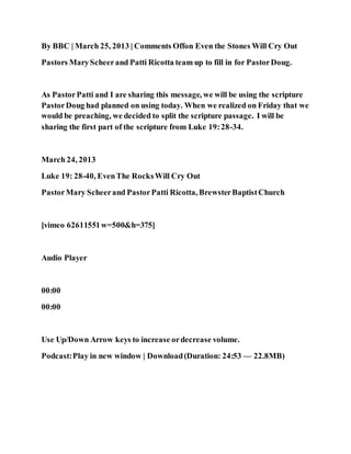 By BBC | March 25, 2013 | Comments Offon Even the Stones Will Cry Out
Pastors MaryScheerand Patti Ricotta team up to fill in for PastorDoug.
As PastorPatti and I are sharing this message, we will be using the scripture
PastorDoug had planned on using today. When we realized on Friday that we
would be preaching, we decided to split the scripture passage. I will be
sharing the first part of the scripture from Luke 19:28-34.
March 24, 2013
Luke 19: 28-40, EvenThe RocksWill Cry Out
PastorMary Scheerand PastorPatti Ricotta, BrewsterBaptistChurch
[vimeo 62611551w=500&h=375]
Audio Player
00:00
00:00
Use Up/Down Arrow keys to increase ordecrease volume.
Podcast:Play in new window | Download(Duration: 24:53 — 22.8MB)
 