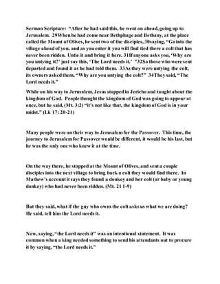 Sermon Scripture: “After he had said this, he went on ahead, going up to
Jerusalem. 29Whenhe had come near Bethphage and Bethany, at the place
calledthe Mount of Olives, he sent two of the disciples, 30saying, “Gointo the
village aheadof you, and as you enter it you will find tied there a coltthat has
never been ridden. Untie it and bring it here. 31Ifanyone asks you, ‘Why are
you untying it?’ just say this, ‘The Lord needs it.’ ”32So those who were sent
departed and found it as he had told them. 33As they were untying the colt,
its owners askedthem, “Why are you untying the colt?” 34Theysaid, “The
Lord needs it.”
While on his way to Jerusalem, Jesus stoppedin Jericho and taught about the
kingdom of God. People thought the kingdom of God was going to appear at
once, but he said, (Mt. 3:2) “it’s not like that, the kingdom of God is in your
midst.” (Lk 17: 20-21)
Many people were on their way to Jerusalemfor the Passover. This time, the
journey to Jerusalemfor Passoverwouldbe different, it would be his last, but
he was the only one who knew it at the time.
On the way there, he stopped at the Mount of Olives, and senta couple
disciples into the next village to bring back a colt they would find there. In
Mathew’s accountit says they found a donkeyand her colt (or baby or young
donkey) who had never been ridden. (Mt. 21 1-9)
But they said, what if the guy who owns the colt asks us what we are doing?
He said, tell him the Lord needs it.
Now, saying, “the Lord needs it” was an intentional statement. It was
common when a king needed something to send his attendants out to procure
it by saying, “the Lord needs it.”
 