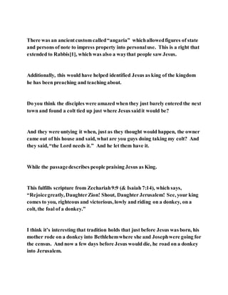 There was an ancientcustom called“angaria” whichallowedfigures of state
and persons of note to impress property into personaluse. This is a right that
extended to Rabbis[1], which was also a waythat people saw Jesus.
Additionally, this would have helped identified Jesus as king of the kingdom
he has been preaching and teaching about.
Do you think the disciples were amazed when they just barely entered the next
town and found a colt tied up just where Jesus saidit would be?
And they were untying it when, just as they thought would happen, the owner
came out of his house and said, what are you guys doing taking my colt? And
they said, “the Lord needs it.” And he let them have it.
While the passagedescribes people praising Jesus as King.
This fulfills scripture from Zechariah9:9 (& Isaiah 7:14), which says,
“Rejoicegreatly, DaughterZion! Shout, Daughter Jerusalem! See, your king
comes to you, righteous and victorious, lowly and riding on a donkey, on a
colt, the foal of a donkey.”
I think it’s interesting that tradition holds that just before Jesus was born, his
mother rode on a donkey into Bethlehemwhere she and Josephwere going for
the census. And now a few days before Jesus would die, he road on a donkey
into Jerusalem.
 