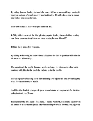 By riding in on a donkeyinstead of a powerful horse as most kings would, it
draws a picture of equal poverty and authority. He rides in as one in peace
and not as one going to war.
This text raisedat least two questions for me.
1. Why did Jesus send the disciples to go geta donkey instead of borrowing
one from someone they knew, or even asking for one himself?
I think there are a few reasons.
By doing it this way, he allowedthe keeperof the colt to partner with him in
his next act of ministry.
The creatorof the world does not need anything, yet choosesto allow us to
partner with him in the work he calls us to in the world.
The disciples were doing their part making arrangements and preparing the
way, for the ministry of Jesus.
And like the disciples, we participate in and make arrangements for the (on-
going)ministry of Jesus.
I remember the first year I was here. I heard PastorKevin make a call from
his office to a car rental place. He was renting two vans for the youth group
 