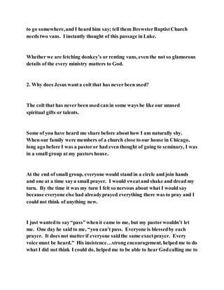 to go somewhere,and I heard him say; tell them BrewsterBaptistChurch
needs two vans. I instantly thought of this passage in Luke.
Whether we are fetching donkey’s or renting vans, even the not so glamorous
details of the every ministry matters to God.
2. Why does Jesus wanta colt that has never been used?
The colt that has never been used can in some ways be like our unused
spiritual gifts or talents.
Some of you have heard me share before about how I am naturally shy.
When our family were members of a church close to our house in Chicago,
long ago before I was a pastoror had even thought of going to seminary, I was
in a small group at my pastors house.
At the end of small group, everyone would stand in a circle and join hands
and one at a time saya small prayer. I would sweatand shake and dread my
turn. By the time it was my turn I felt so nervous about what I would say
because everyone else had alreadyprayed everything there was to pray and I
could not think of anything new.
I just wantedto say“pass” whenit came to me, but my pastorwouldn’t let
me. One day he said to me, “you can’t pass. Everyone is blessedby each
prayer. It does not matter if everyone saidthe same exactprayer. Every
voice must be heard.” His insistence…strong encouragement, helped me to do
what I did not think I could do, helped me to be able to hear Godcalling me to
 