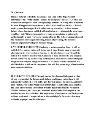 W. Clarkson
It is not difficult to find the meaning of our Lord in this hyperbolical
utterance of his. "Why should I silence my disciples?" he says. "Ofwhat use
would it be to suppress such strong feelings as theirs? Feeling will always find
its vent. If suppressedin one form, it will express itself in another; if driven
underground in one spot, it will only come up in another; if these human
beings whose hearts are so filled with exultation were silenced, the very stones
would cry out." It is useless, andworse than useless, to try to extinguish
enthusiasm by a hard repressive commandment. The folly of suppressionand
the wisdomof allowing and inviting, indeed of providing, the means of
suitable expressionwill apply to many things.
I. YOUTHFUL CURIOSITY. Curiosity is an irrepressible thing; it will be
satisfied. Age cannot extinguish it, try how it may. It may have occasionto
check it, but its true wisdom is to guide it - to take the necessarytrouble to
satisfy it in the best possible way. Curiosity is not a plant of the evil one; it is
rooted in the soul by the heavenly Father; it is a main source ofknowledge;it
ought to be wiselybut amply nourished. If we endeavour to suppress it we
shall find that it will not be suppressed, but will find other ways of satisfaction
than those we disallow.
II. THE LOVE OF LIBERTY. A desire for freedom and independence is a
strong sentiment of the human soul. Where intelligence exists there it will
arise and assertitself. It will not be put down; it cannot be put out. Authority
may "rebuke" it, as the Pharisees wantedChrist to acton this occasion;but
the Lord of our nature knows that it will be heard and must be respected.
Neither domestic, nor social, nor national, nor ecclesiasticaldespotismcan
survive beyond a certaintime. The aspirations of the human soul for freedom
will not be denied. If not permitted a wise and rightful form of action, they
will take improper and harmful ones.
 