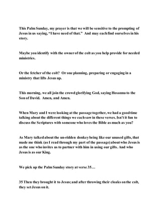 This Palm Sunday, my prayer is that we will be sensitive to the prompting of
Jesus in us saying, “I have need of that.” And may eachfind ourselves in his
story.
Maybe you identify with the ownerof the colt as you help provide for needed
ministries.
Or the fetcher of the colt? Or one planning, preparing or engaging in a
ministry that lifts Jesus up.
This morning, we all join the crowdglorifying God, saying Hosanna to the
Son of David. Amen, and Amen.
When Mary and I were looking at the passagetogether, we had a goodtime
talking about the different things we eachsaw in these verses. Isn’t it fun to
discuss the Scriptures with someone who loves the Bible as much as you?
As Mary talkedabout the un-ridden donkeybeing like our unused gifts, that
made me think (as I read through my part of the passage)aboutwho Jesus is
as the one who invites us to partner with him in using our gifts. And who
Jesus is as our King.
We pick up the Palm Sunday story at verse 35…
35 Then they brought it to Jesus;and after throwing their cloaks onthe colt,
they setJesus on it.
 