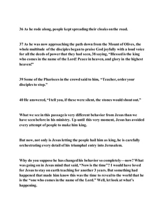 36 As he rode along, people kept spreading their cloaks onthe road.
37 As he was now approaching the path down from the Mount of Olives, the
whole multitude of the disciples beganto praise God joyfully with a loud voice
for all the deeds of powerthat they had seen, 38 saying, “Blessedis the king
who comes in the name of the Lord! Peace in heaven, and glory in the highest
heaven!”
39 Some of the Pharisees in the crowdsaid to him, “Teacher, orderyour
disciples to stop.”
40 He answered, “Itell you, if these were silent, the stones would shout out.”
What we see in this passageis very different behavior from Jesus than we
have seenbefore in his ministry. Up until this very moment, Jesus has avoided
every attempt of people to make him king.
But now, not only is Jesus letting the people hail him as king, he is carefully
orchestrating every detail of his triumphal entry into Jerusalem.
Why do you suppose he has changedhis behavior so completely—now? What
was going on in Jesus mind that said, “Now is the time”? I would have loved
for Jesus to stay on earth teaching for another 3 years. But something had
happened that made him know this was the time to revealto the world that he
is the “one who comes in the name of the Lord.” Well, let look at what’s
happening.
 