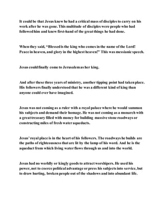 It could be that Jesus knew he had a critical mass of disciples to carry on his
work after he was gone. This multitude of disciples were people who had
followedhim and knew first-hand of the greatthings he had done.
When they said, “Blessedis the king who comes in the name of the Lord!
Peace in heaven, and glory in the highest heaven!” This was messianic speech.
Jesus couldfinally come to Jerusalemas her king.
And after these three years of ministry, another tipping point had takenplace.
His followers finally understood that he was a different kind of king than
anyone could ever have imagined.
Jesus was not coming as a ruler with a royal palace where he would summon
his subjects and demand their homage. He was not coming as a monarch with
a greattreasury filled with money for building massive stone roadways or
constructing miles of fresh wateraqueducts.
Jesus’royal place is in the heart of his followers. The roadways he builds are
the paths of righteousness thatare lit by the lamp of his word. And he is the
aqueduct from which living waterflows through us and into the world.
Jesus had no worldly or kingly goods to attractworshipers. He used his
power, not to coerce politicaladvantage orpress his subjects into service, but
to draw hurting, broken people out of the shadows and into abundant life.
 
