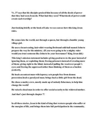 Vs. 37 says that his disciples praised him because of all the deeds of power
that they had seenJesus do. What had they seen? Whatdeeds of powercould
create suchworship?
Just looking briefly at the book of Luke we see cansee how this king Jesus
rules.
He comes into the world, not through a queen, but through a humble young
village girl.
He uses a locust-eating, hair-shirt wearing firebrand odd-ball named John to
prepare the wayfor his ministry. (If you were going to be a mighty ruler
would you trust someone like John to be your forerunner? King Jesus did.)
This king’s mission statement includes giving goodnews to the poor instead of
ignoring them, or exploiting them; freeing prisoners instead of creating more
of them; giving sight to the blind, insteadof pulling the woolover people’s
eyes;and freeing the oppressedrather than thinking of them as a burden
(4:18-19).
He heals an outcastman with leprosy; sets people free from demon
possession;heals a paralyzed man; brings back a little girl from the dead.
He chose a motley crew, mostly made up of nobody fishermen, to help him
change the world!
He raised a dead man in order to offer socialsecurityto his widowedmother.
And that’s just through chapter 7!
In all these stories, Jesus is the kind of king that restores people who suffer at
the margins of life, and brings them into full participation in the community.
 