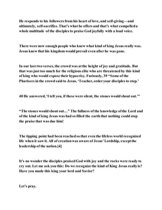 He responds to his followers from his heart of love, and self-giving—and
ultimately, self-sacrifice.That’s what he offers and that’s what compelleda
whole multitude of the disciples to praise God joyfully with a loud voice.
There were now enough people who knew what kind of king Jesus really was.
Jesus knew that his kingdom would prevail even after he was gone.
In our last two verses, the crowd was atthe height of joy and gratitude. But
that was just too much for the religious elite who are threatened by this kind
of king who would expose their hypocrisy. Furiously, 39 “Some of the
Pharisees in the crowd said to Jesus, ‘Teacher, orderyour disciples to stop.’
40 He answered, ‘I tell you, if these were silent, the stones would shout out.’”
“The stones would shout out…” The fullness of the knowledge ofthe Lord and
of the kind of king Jesus was had so filled the earth that nothing could stop
the praise that was due him!
The tipping point had been reachedso that even the lifeless world recognized
life when it saw it. All of creationwas aware of Jesus’Lordship, exceptthe
leadership of the nation.[4]
It’s no wonder the disciples praisedGod with joy and the rocks were ready to
cry out. Let me ask you this: Do we recognize the kind of King Jesus reallyis?
Have you made this king your lord and Savior?
Let’s pray.
 