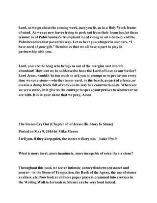 Lord, as we go about the coming week, mayyou fix us in a Holy Week frame
of mind. As we see new leaves trying to peek out from their branches, let them
remind us of Palm Sunday’s triumphant Lord riding in on a donkey and the
Palm branches that paved his way. Let us hear you whisper in our ears, “I
have need of your gift.” Remind us that we all have a part to play in
partnership with you.
Lord, you are the king who brings us out of the margins and into life
abundant! How canwe be so blessedto have the Lord of Love as our Savior?
Lord Jesus, wouldit be too much to ask you to prompt us to praise you every
time we see a stone—whetherin our yard, or the beach, as part of a fence, or
even in a dump truck full of rocks onits way to a constructionsite. Wherever
we see a stone, let it give us the courage to speak your praises to whomever we
are with. It is in your name that we pray, Amen
The Stones Cry Out (Chapter 47 of Jesus:His Story In Stone)
Postedon May 9, 2016 by Mike Mason
I tell you, if they keepquiet, the stones will cry out. –Luke 19:40
What is more inert, more inanimate, more incapable of voice than a stone?
Throughout this book we see an intimate connectionbetweenstones and
prayer—in the Stone of Temptation, the Rock of the Agony, the use of stones
as altars, etc. Now look at all these paper prayers crammed into crevices in
the Wailing Wall in Jerusalem. Silence canbe very loud indeed.
 