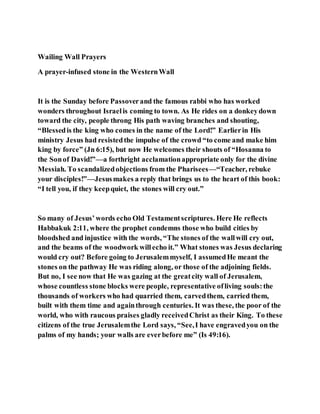 Wailing Wall Prayers
A prayer-infused stone in the WesternWall
It is the Sunday before Passoverand the famous rabbi who has worked
wonders throughout Israelis coming to town. As He rides on a donkeydown
toward the city, people throng His path waving branches and shouting,
“Blessedis the king who comes in the name of the Lord!” Earlierin His
ministry Jesus had resistedthe impulse of the crowd “to come and make him
king by force” (Jn 6:15), but now He welcomes their shouts of “Hosanna to
the Sonof David!”—a forthright acclamationappropriate only for the divine
Messiah. To scandalizedobjections from the Pharisees—“Teacher, rebuke
your disciples!”—Jesusmakes a reply that brings us to the heart of this book:
“I tell you, if they keepquiet, the stones will cry out.”
So many of Jesus’words echo Old Testamentscriptures. Here He reflects
Habbakuk 2:11, where the prophet condemns those who build cities by
bloodshed and injustice with the words, “The stones of the wallwill cry out,
and the beams of the woodwork willecho it.” What stones was Jesus declaring
would cry out? Before going to Jerusalemmyself, I assumedHe meant the
stones on the pathway He was riding along, or those of the adjoining fields.
But no, I see now that He was gazing at the greatcity wall of Jerusalem,
whose countless stone blocks were people, representative ofliving souls:the
thousands of workers who had quarried them, carvedthem, carried them,
built with them time and againthrough centuries. It was these, the poor of the
world, who with raucous praises gladly receivedChrist as their King. To these
citizens of the true Jerusalemthe Lord says, “See,I have engravedyou on the
palms of my hands; your walls are everbefore me” (Is 49:16).
 