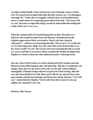 An impoverished family I know dreamt for years of buying a house of their
own. It seemedsuchan impossible hope that they used to say, “It will happen
when pigs fly.” Today they are happily settled in their own beautiful home,
where a small statue of a winged pig gracestheir front hall. “The stones will
cry out” presents a comparable image:an utterly impossible blossoming into
reality before one’s very eyes.
What the common folk of Jerusalemlongedfor in their Messiahwas a
deliverer who would free them from the Romans, and indeed from the
religious oppressionof their own leaders. That is why they shouted,
“Hosanna!”—a Hebrew word meaning literally “Pleasesave!” It was like the
cry of a drowning man: Help! Save me! And when Jesus declaredthat even
the stones would“cry out,” the Greek verb crazo, meaning literally to croak
as a raven, and thus to screamor shriek, contains the double meaning of the
English cry: both to shout out with enthusiasm and to wail desperately.
One day when Christ returns to earth to banish all God’s enemies and take
full possessionof His kingdom, pigs will indeed fly. This day is coming the way
spring comes, the way the dawn comes, the way the tide comes rolling in
unstoppably. If human beings will not acceptJesus Christas King, then the
very dust beneath their feet will. Mute rocks will rise up, spread stony arms,
open mouths and throats and lungs and break into shouts of praise. “ForI tell
you,” ranted John the Baptist, “God is able from these stones to raise up
children for Abraham” (Lk 3:8).
Photo by Mike Mason
 