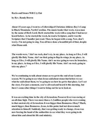 Rocks andStones Will Cry Out
by Rev. Randy Brown
About 15 years ago, I went to a Fellowshipof Christian Athletes Boy’s Camp
in Black Mountain, North Carolina. The music leader that week, wasa man
by the name of Herb Lord. Herb startedthe week with a song that I had never
heard before. As he started the week, he read a Scripture, and it was the
Scripture that Chandler just read. Then, he began with a song. Now, don’t
worry. I’m not going to sing. You all have done a beautiful job of that, despite
what Dana said.
The words were, “Ain’t no rock, don’t cry, in my place. As long as I live, I will
glorify His Holy Name. Ain’t no bird going to flap its wings, in my place. As
long as I live, I will glorify His Name. Ain’t no tree going to wave its branches,
in my place. As long as I live, I will glorify His Name. Ain’t no rock, going to
take my place.”
We’re continuing to talk about stones as we getto the end of our Lenten
season. We’re going to see what Jesus saidabout stones but before we see
what he said about them, we’re going to see how he gotto that place. Let’s set
the story. For just a moment, you’ve all read and heard it this morning, but
there’s some other things I want to bring out for us to look at.
It was an exciting time in the city of Jerusalem. Passoverfeverwas racing at
an all-time high. There was more than a 1.2 million people who were coming
to that ancient city of Jerusalem. It was biggerthan Bonnaroo. Okay? Much,
much bigger, than Bonnaroo. Jesus, to this point, had not drawn much
attention to himself. Suddenly, that was getting ready to change. Jesus was
now forcing the hand of the authorities to see what they were going to do
about him and about his life and ministry.
 