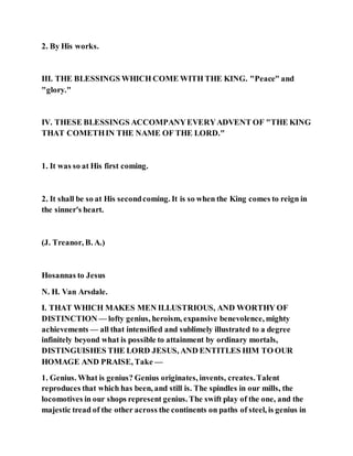 2. By His works.
III. THE BLESSINGS WHICH COME WITH THE KING. "Peace" and
"glory."
IV. THESE BLESSINGS ACCOMPANYEVERYADVENT OF "THE KING
THAT COMETHIN THE NAME OF THE LORD."
1. It was so at His first coming.
2. It shall be so at His secondcoming. It is so when the King comes to reign in
the sinner's heart.
(J. Treanor, B. A.)
Hosannas to Jesus
N. H. Van Arsdale.
I. THAT WHICH MAKES MEN ILLUSTRIOUS, AND WORTHY OF
DISTINCTION — lofty genius, heroism, expansive benevolence, mighty
achievements — all that intensified and sublimely illustrated to a degree
infinitely beyond what is possible to attainment by ordinary mortals,
DISTINGUISHES THE LORD JESUS, AND ENTITLES HIM TO OUR
HOMAGE AND PRAISE, Take —
1. Genius. What is genius? Genius originates, invents, creates.Talent
reproduces that which has been, and still is. The spindles in our mills, the
locomotives in our shops represent genius. The swift play of the one, and the
majestic tread of the other across the continents on paths of steel, is genius in
 