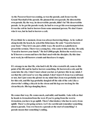As the Passoverfeastwas coming, so was the parade, and Jesus was the
Grand Marshallof the parade. He planned his own parade. He directed his
own parade. By the way, he deservedthe parade, didn’t he? He deservedthe
parade. As he got the parade ready, he had to even get his own transportation.
It was the colt he had to borrow from some unnamed person. We don’t know
who it was, but he had to borrow a colt.
If you think for a moment, Jesus was always borrowing things. As he walked
along beside the beach, he askedthe fisherman. He said, “I need to borrow
your boat.” They let it out, just a little ways. He used it as a platform to
preach his sermon. There was a young boy, who came to him one day. He said,
“I need to borrow your lunch.” He fed 5,000 people. Beforethe week is over,
he’ll borrow a room and have his final meal with the disciples. By this time
next week, he will borrow a tomb and then leave it empty.
It’s strange to me that He, who had it all, He who createdit all, came to this
point of his life and he had to borrow something. He borrowed a colt, and He
came into the city. I don’t know about you but as I picture this in my mind, I
see that the colt wasn’ta very big animal. I don’t know if Jesus was a tall man
or not, but I just sense the picture in my mind that Jesus was probably too tall
for this colt, and His legs probably dangled off the side of the colt. Like a
clownwho’s riding a bicycle in the circus and his legs are too long for the
circus bicycle. His legs dangling there.
He comes that way. He comes meek, and mild, and humble. Luke tells us that
he heads to Jerusalemfrom the west. If you’re going from the westto
Jerusalem, you have to go uphill. There’s that donkey who has to carry Jesus
uphill. There’s a lot going on here. Let’s be careful and remember something
about a parade. You everbeen to a parade at the start of something? A
parade means that something’s ending.
 