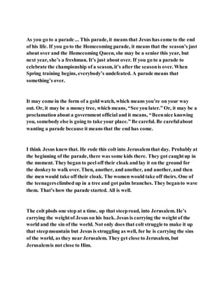 As you go to a parade ... This parade, it means that Jesus has come to the end
of his life. If you go to the Homecoming parade, it means that the season’s just
about over and the Homecoming Queen, she may be a senior this year, but
next year, she’s a freshman. It’s just about over. If you go to a parade to
celebrate the championship of a season, it’s after the seasonis over. When
Spring training begins, everybody’s undefeated. A parade means that
something’s over.
It may come in the form of a gold watch, which means you’re on your way
out. Or, it may be a money tree, which means, “See you later.” Or, it may be a
proclamation about a government official and it means, “Beennice knowing
you, somebody else is going to take your place.” Be careful. Be carefulabout
wanting a parade because it means that the end has come.
I think Jesus knew that. He rode this colt into Jerusalemthat day. Probably at
the beginning of the parade, there was some kids there. They got caughtup in
the moment. They began to peel off their cloak and lay it on the ground for
the donkeyto walk over. Then, another, and another, and another, and then
the men would take off their cloak. The women would take off theirs. One of
the teenagersclimbed up in a tree and got palm branches. They beganto wave
them. That’s how the parade started. All is well.
The colt plods one step at a time, up that steeproad, into Jerusalem. He’s
carrying the weightof Jesus on his back. Jesus is carrying the weight of the
world and the sin of the world. Not only does that colt struggle to make it up
that steepmountain but Jesus is struggling as well, for he is carrying the sins
of the world, as they near Jerusalem. They get close to Jerusalem, but
Jerusalemis not close to Him.
 