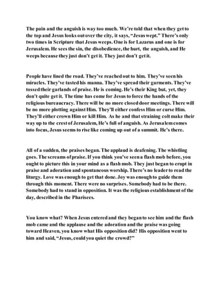 The pain and the anguish is way too much. We’re told that when they getto
the top and Jesus looks outover the city, it says, “Jesuswept.” There’s only
two times in Scripture that Jesus weeps. One is for Lazarus and one is for
Jerusalem. He sees the sin, the disobedience, the hurt, the anguish, and He
weeps because theyjust don’t get it. They just don’t getit.
People have lined the road. They’ve reachedout to him. They’ve seenhis
miracles. They’ve tastedhis manna. They’ve spread their garments. They’ve
tossedtheir garlands of praise. He is coming. He’s their King but, yet, they
don’t quite get it. The time has come for Jesus to force the hands of the
religious bureaucracy. There will be no more closeddoor meetings. There will
be no more plotting againstHim. They’ll either confess Him or curse Him.
They’ll either crown Him or kill Him. As he and that straining coltmake their
way up to the crestof Jerusalem, He’s full of anguish. As Jerusalemcomes
into focus, Jesus seems to rise like coming up out of a summit. He’s there.
All of a sudden, the praises began. The applaud is deafening. The whistling
goes. The screams ofpraise. If you think you’ve seena flash mob before, you
ought to picture this in your mind as a flash mob. They just began to erupt in
praise and adoration and spontaneous worship. There’s no leaderto read the
liturgy. Love was enough to get that done. Joy was enoughto guide them
through this moment. There were no surprises. Somebody had to be there.
Somebody had to stand in opposition. It was the religious establishment of the
day, described in the Pharisees.
You know what? When Jesus enteredand they beganto see him and the flash
mob came and the applause and the adoration and the praise was going
toward Heaven, you know what His opposition did? His opposition went to
him and said, “Jesus, couldyou quiet the crowd?”
 