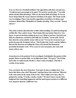 You ever been to a football stadium? The opposition calls time out and says,
“Could you getyour people to be quiet? We need to run the play.” You talk
about a home field advantage. This was the home field advantage. It was on
Jesus’home field. He wasn’tabout to tell them to be quiet. The whole world
was worshiping. Those who stoodin opposition, stood there in silence and
sternness. Kind of like Methodists on Sunday morning. They were the “frozen
chosen.”
They had so much education but so little understanding. So much learning but
so little life. They saidto Jesus, “Don’tmake this any harder than it is. You
know, we got an electioncoming up next year. Help us out here. Just tell your
folks to calm down, cooldown and chill out. Go home.” Jesus said, “If I do
that, then the rocks and the stones will cry out.” No way for Jesus not to get
praise because the Scripture tell us, “The Earth is the Lord’s and the fullness
thereof, the Heavens are telling the Glory of God and the firmament
proclaims his handy work.” If we cease to voice our praise, the rocks and
stones will cry out.
Jesus deserves to be praised. To be worshiped. Godinhabits the praises of his
people. When we praise Him, we let Him know that, “We gotit.” We let him
know that we understand who He is. That’s what worship is. That He is
worthy of our praise.
Now, you know the story from here. You know it takes a sudden turn. You
know that those who cried “Hosanna” and that those who cried out, “Blessed
is He who comes in the name of the Lord.” That within a few days, they’re
going to be saying, “Crucify, crucify, crucify.” We don’t know exactly what
happened but something happened, and the mob began to praise in a different
way, beganto shout in a different way.
 