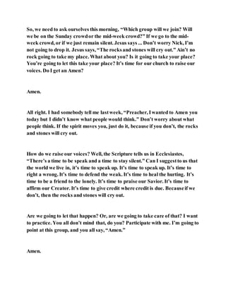 So, we need to ask ourselves this morning, “Which group will we join? Will
we be on the Sunday crowdor the mid-week crowd?” If we go to the mid-
week crowd, or if we just remain silent. Jesus says ... Don’t worry Nick, I’m
not going to drop it. Jesus says, “The rocksand stones will cry out.” Ain’t no
rock going to take my place. What about you? Is it going to take your place?
You’re going to let this take your place? It’s time for our church to raise our
voices. Do I get an Amen?
Amen.
All right. I had somebody tell me lastweek, “Preacher, Iwanted to Amen you
today but I didn’t know what people would think.” Don’t worry about what
people think. If the spirit moves you, just do it, because if you don’t, the rocks
and stones will cry out.
How do we raise our voices? Well, the Scripture tells us in Ecclesiastes,
“There’s a time to be speak and a time to stay silent.” Can I suggestto us that
the world we live in, it’s time to speak up. It’s time to speak up. It’s time to
right a wrong. It’s time to defend the weak. It’s time to heal the hurting. It’s
time to be a friend to the lonely. It’s time to praise our Savior. It’s time to
affirm our Creator. It’s time to give credit where credit is due. Becauseif we
don’t, then the rocks and stones will cry out.
Are we going to let that happen? Or, are we going to take care of that? I want
to practice. You all don’t mind that, do you? Participate with me. I’m going to
point at this group, and you all say, “Amen.”
Amen.
 