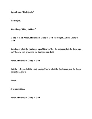 You all say, “Hallelujah.”
Hallelujah.
We all say, “Glory to God.”
Glory to God. Amen. Hallelujah. Glory to God. Hallelujah. Amen. Glory to
God.
You know what the Scripture says? It says, “Letthe redeemedof the Lord say
so.” You’ve just proven to me that you cando it.
Amen. Hallelujah. Glory to God.
Let the redeemed of the Lord sayso. That’s what the Book says, and the Book
never lies. Amen.
Amen.
One more time.
Amen. Hallelujah. Glory to God.
 