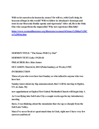 Will we let ourselves be beaten by stones? Or will we, with God's help, be
beacons ofhope in this world? Will we follow in Abraham's footsteps and
trust in our Heavenly Daddy openly and vigorously? After all, He is the Only
One who canperform the impossible! Why not experience Him fully!
https://www.sermonillustrator.org/illustrator/sermon34/Stones%20that%20C
ry%20Out.htm
SERMON TITLE:"The Stones Will Cry Out"
SERMON TEXT:Luke 19:28-44
PREACHER:Rev. Kim James
OCCASION:March24, 2013 (Palm Sunday), at WesleyUMC
INTRODUCTION
Those of you who were here last Sunday or who talkedto anyone who was
here last
Sunday know about my big announcement, that I will be moving to Ogden,
UT, in June. My
new appointment at Ogden First United MethodistChurch will begin July 1.
As I was flying into Salt Lake City a couple weeksago formy introductory
meeting
there, I was thinking about the mountains that rise up so sharply from the
Salt Lake Valley.
Since I've never lived or spent much time in Utah, right now I have very few
answers and lots of
 