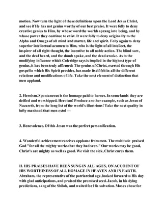 motion. Now turn the light of these definitions upon the Lord Jesus Christ,
and see if He has not genius worthy of our best praise. It were folly to deny
creative genius to Him, by whose wordthe worlds sprang into being, and by
whose powerthey continue to exist. It were folly to deny originality to the
Alpha and Omega of all mind and matter, life and spirit. Folly againto deny
superior intellectual acumen to Him, who is the light of all intellect, the
inspirer of all right thought, the incentive to all noble action. The blind saw,
and the deaf heard, and the dumb spake, and the dead awoke. As to the
modifying influence which Coleridge says is implied in the highest type of
genius, it has been truly affirmed: The genius of Christ, exerted through His
gospelin which His Spirit presides, has made itself felt in all the different
relations and modifications of life. Take the next elementof distinction that
men applaud.
2. Heroism. Spontaneous is the homage paid to heroes. In some lands they are
deified and worshipped. Heroism! Produce anotherexample, such as Jesus of
Nazareth, from the long list of the world's illustrious! Take the next quality in
lofty manhood that men extol —
3. Benevolence. Ofthis Jesus was the perfect personification.
4. Wonderful achievementreceives applause from men. The multitude praised
God "for all the mighty works that they had seen." Our works may be good,
Christ's are mighty as wellas good. We visit the sick, Christ cures them.
II. HIS PRAISES HAVE BEEN SUNG IN ALL AGES, ON ACCOUNT OF
HIS WORTHINESS OF ALL HOMAGE IN HEAVEN AND IN EARTH.
Abraham, the representative of the patriarchal age, lookedforwardto His day
with glad anticipations, and praised the promised seed. Jacob, in his dying
predictions, sang of the Shiloh, and waited for His salvation. Moses chosefor
 